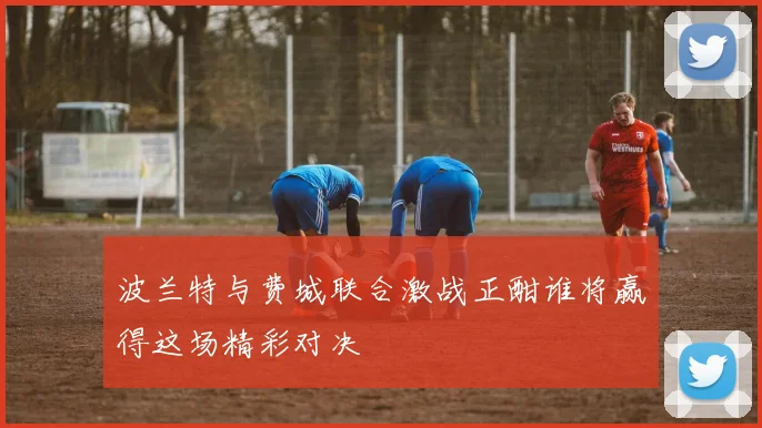 波兰特与费城联合激战正酣谁将赢得这场精彩对决