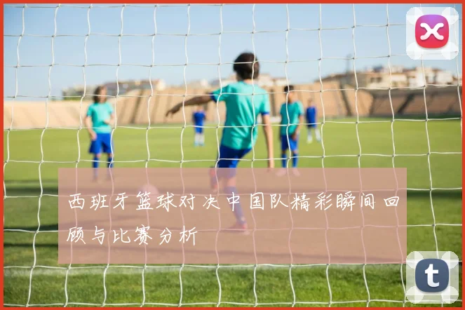 西班牙篮球对决中国队精彩瞬间回顾与比赛分析