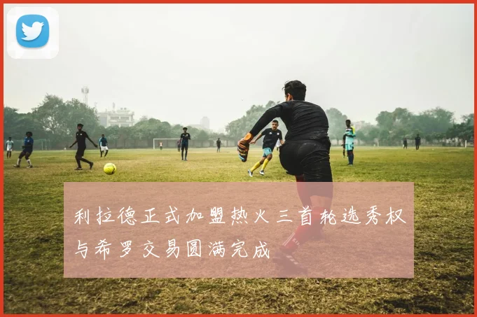 利拉德正式加盟热火三首轮选秀权与希罗交易圆满完成