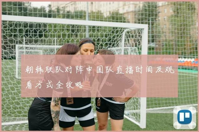 朝韩联队对阵中国队直播时间及观看方式全攻略
