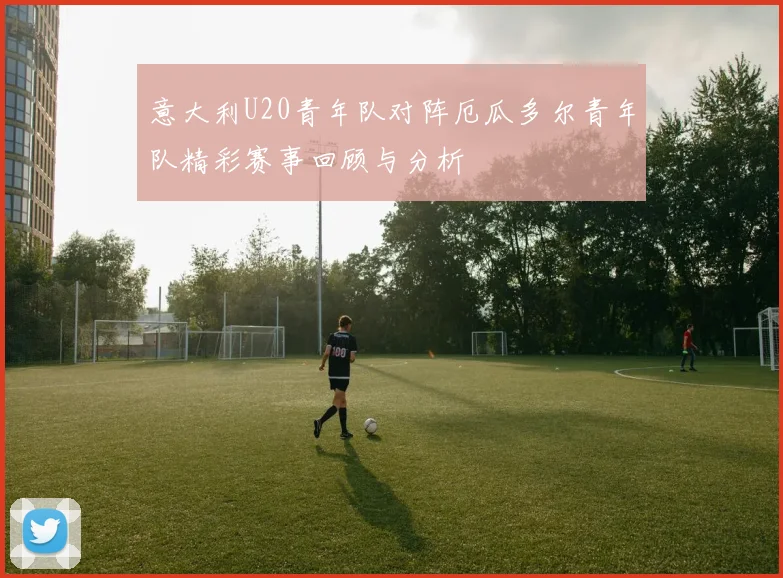 意大利U20青年队对阵厄瓜多尔青年队精彩赛事回顾与分析