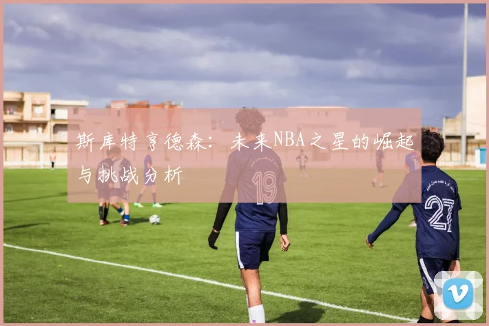 斯库特亨德森：未来NBA之星的崛起与挑战分析