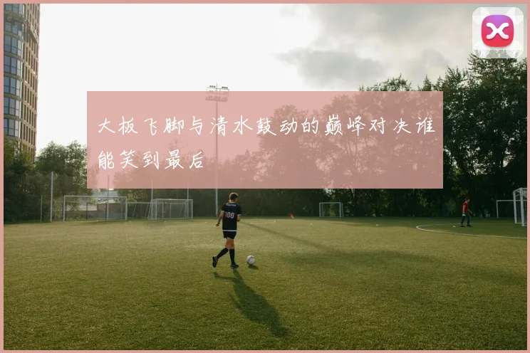 大板飞脚与清水鼓动的巅峰对决谁能笑到最后