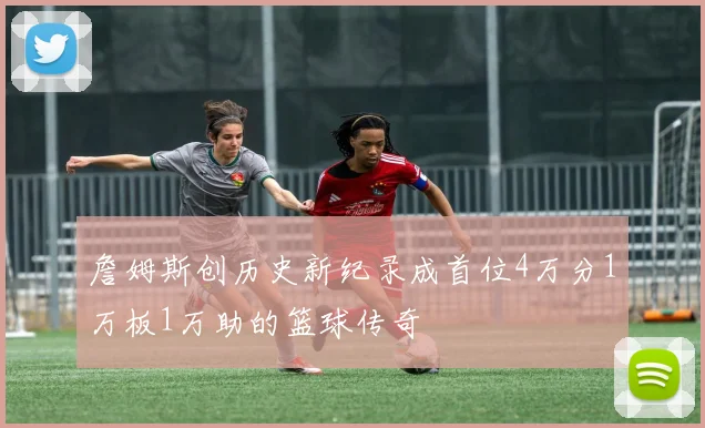 詹姆斯创历史新纪录成首位4万分1万板1万助的篮球传奇
