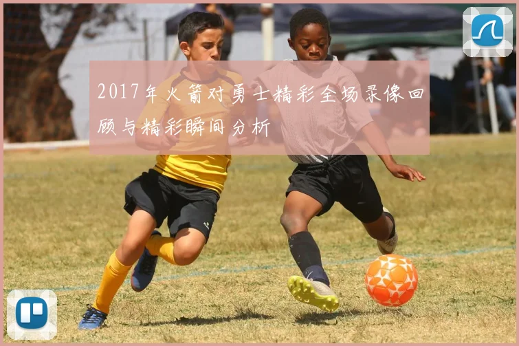 2017年火箭对勇士精彩全场录像回顾与精彩瞬间分析