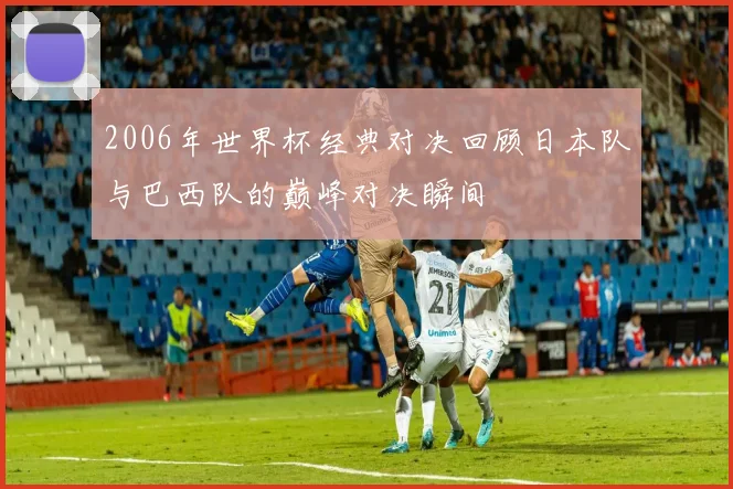 2006年世界杯经典对决回顾日本队与巴西队的巅峰对决瞬间