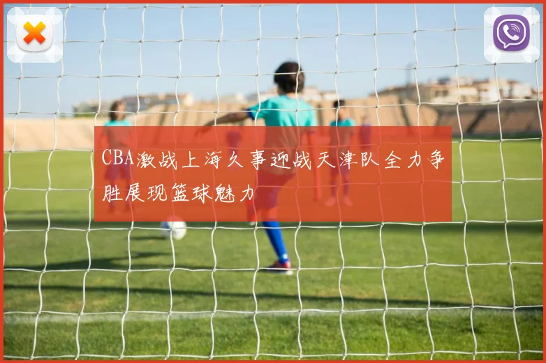 CBA激战上海久事迎战天津队全力争胜展现篮球魅力