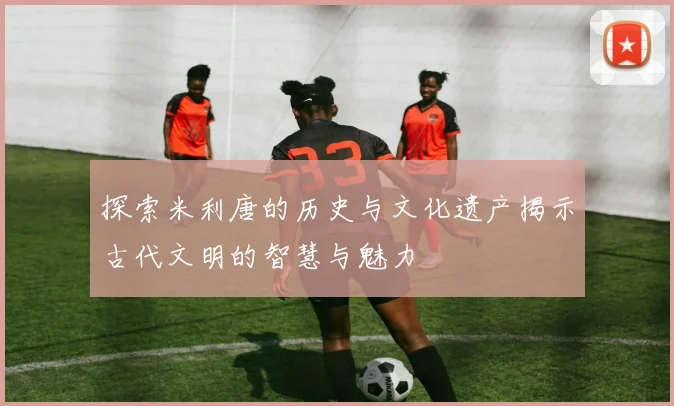 探索米利唐的历史与文化遗产揭示古代文明的智慧与魅力