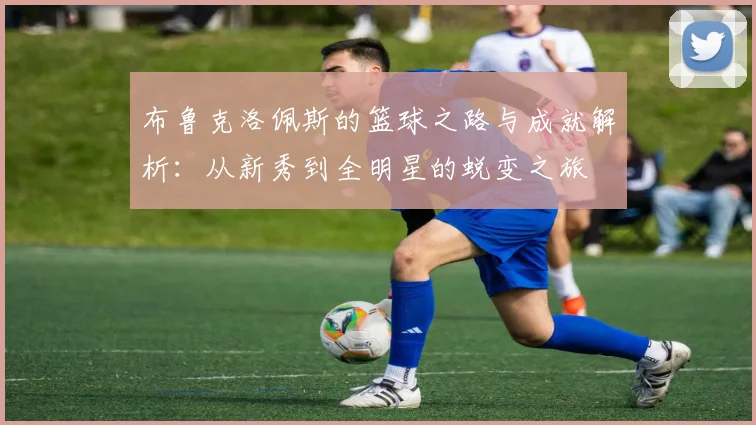 布鲁克洛佩斯的篮球之路与成就解析：从新秀到全明星的蜕变之旅