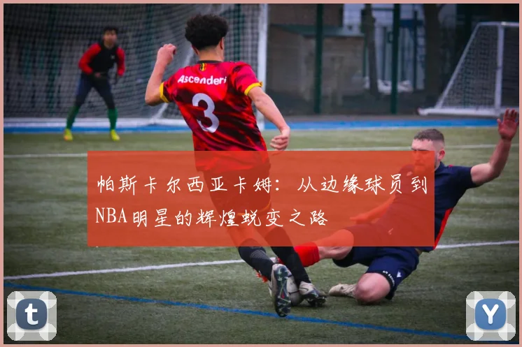 帕斯卡尔西亚卡姆：从边缘球员到NBA明星的辉煌蜕变之路