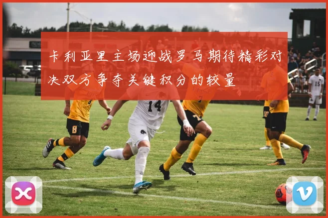 卡利亚里主场迎战罗马期待精彩对决双方争夺关键积分的较量