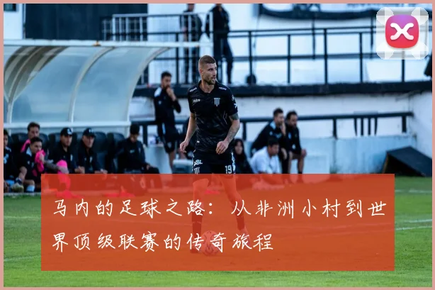 马内的足球之路：从非洲小村到世界顶级联赛的传奇旅程