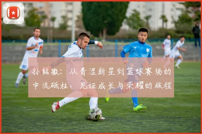 孙铭徽：从青涩新星到篮球赛场的中流砥柱，见证成长与荣耀的旅程