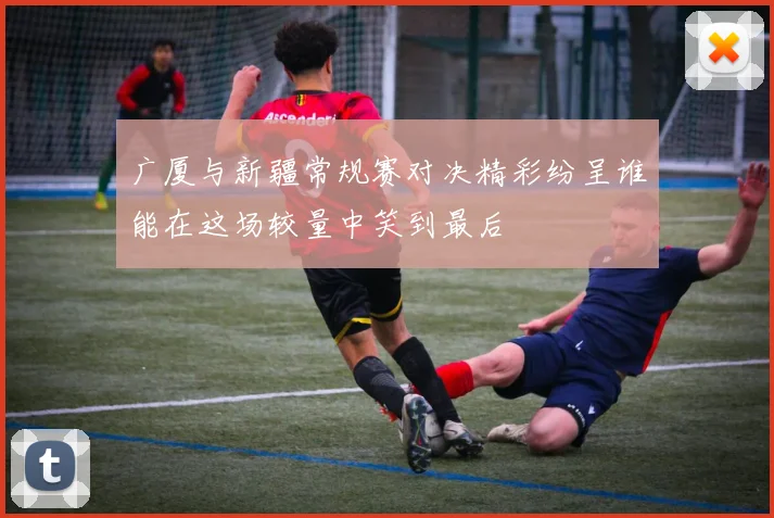 广厦与新疆常规赛对决精彩纷呈谁能在这场较量中笑到最后