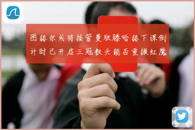 图赫尔或将接管曼联滕哈赫下课倒计时已开启三冠教头能否重振红魔雄风