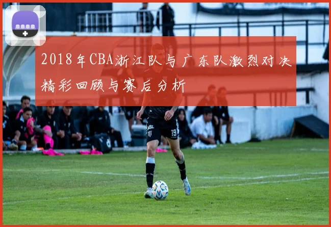 2018年CBA浙江队与广东队激烈对决精彩回顾与赛后分析