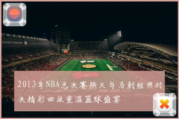 2013年NBA总决赛热火与马刺经典对决精彩回放重温篮球盛宴