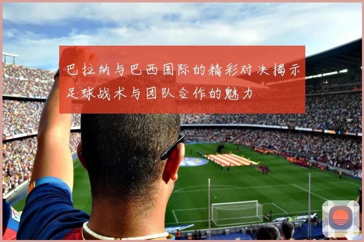巴拉纳与巴西国际的精彩对决揭示足球战术与团队合作的魅力