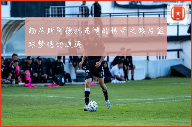扬尼斯阿德托昆博的传奇之路与篮球梦想的追逐