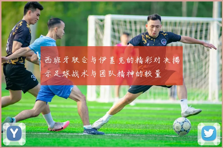 西班牙联合与伊基克的精彩对决揭示足球战术与团队精神的较量