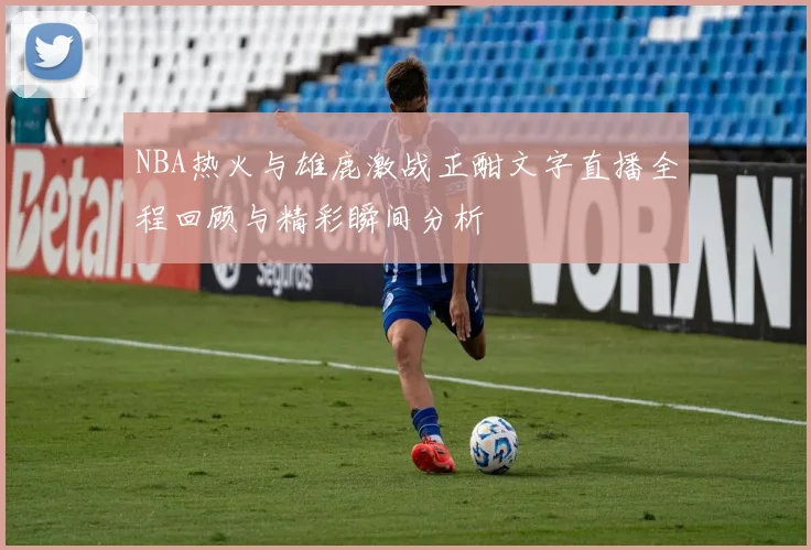 NBA热火与雄鹿激战正酣文字直播全程回顾与精彩瞬间分析